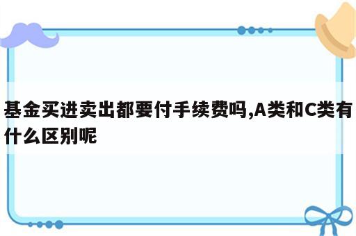 基金买进卖出都要付手续费吗,A类和C类有什么区别呢