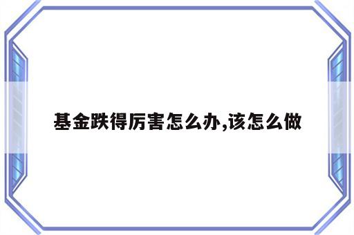 基金跌得厉害怎么办,该怎么做