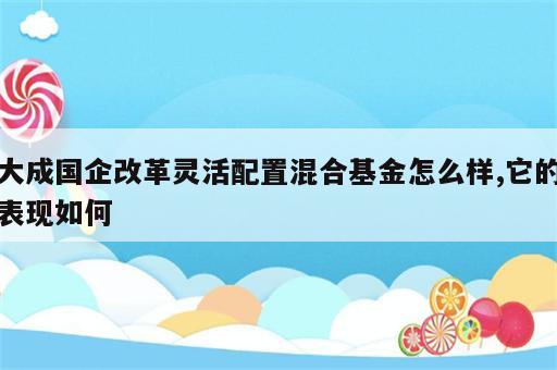 大成国企改革灵活配置混合基金怎么样,它的表现如何