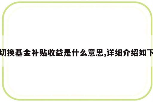 切换基金补贴收益是什么意思,详细介绍如下
