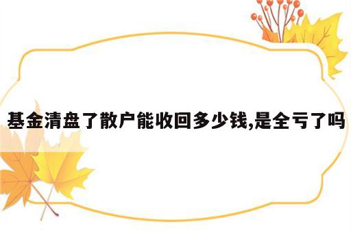基金清盘了散户能收回多少钱,是全亏了吗
