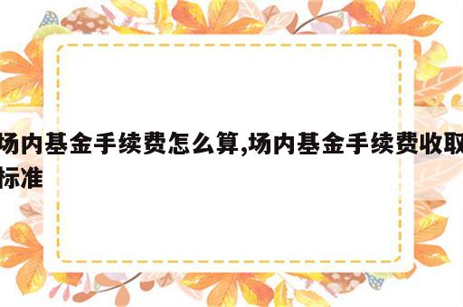 场内基金手续费怎么算,场内基金手续费收取标准