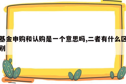 基金申购和认购是一个意思吗,二者有什么区别
