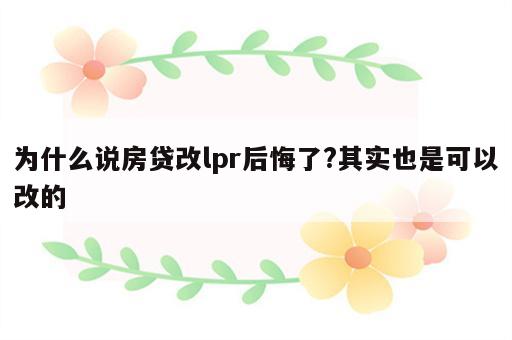 为什么说房贷改lpr后悔了?其实也是可以改的