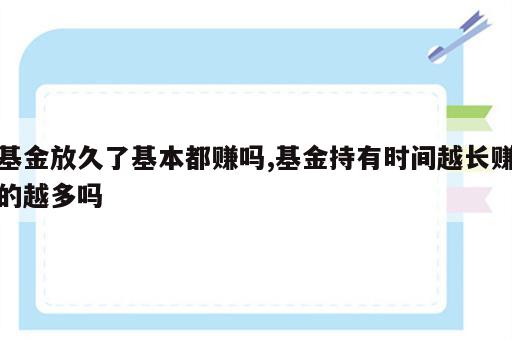 基金放久了基本都赚吗,基金持有时间越长赚的越多吗