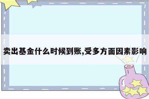 卖出基金什么时候到账,受多方面因素影响