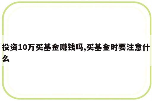 投资10万买基金赚钱吗,买基金时要注意什么