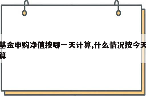 基金申购净值按哪一天计算,什么情况按今天算