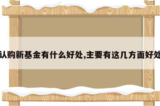 认购新基金有什么好处,主要有这几方面好处