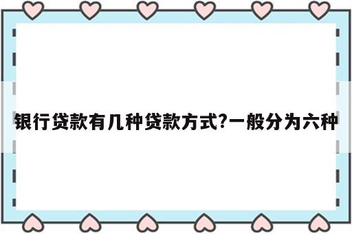 银行贷款有几种贷款方式?一般分为六种