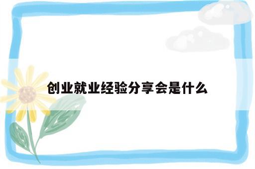 创业就业经验分享会是什么