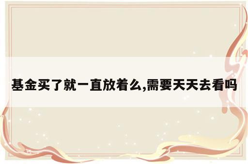 基金买了就一直放着么,需要天天去看吗
