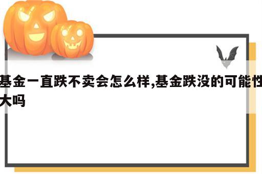 基金一直跌不卖会怎么样,基金跌没的可能性大吗