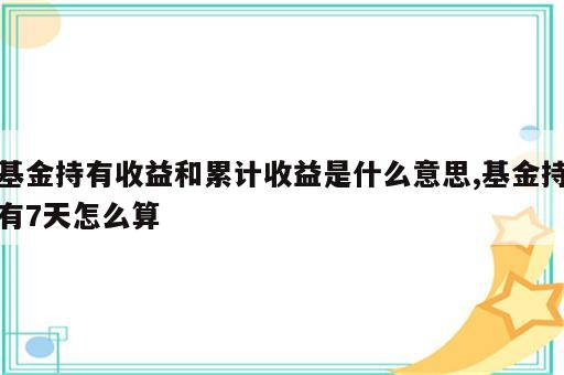 基金持有收益和累计收益是什么意思,基金持有7天怎么算
