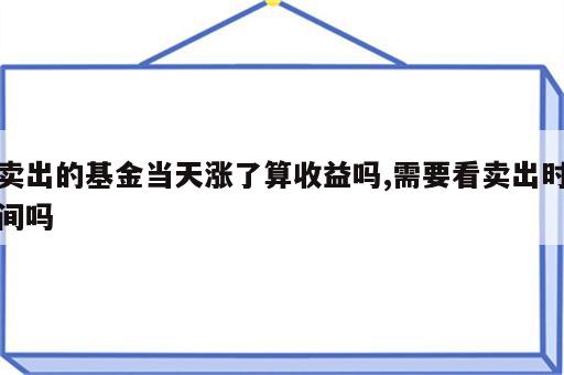 卖出的基金当天涨了算收益吗,需要看卖出时间吗