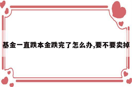 基金一直跌本金跌完了怎么办,要不要卖掉