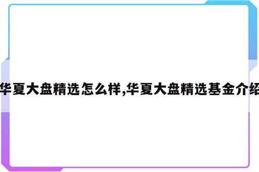 华夏大盘精选怎么样,华夏大盘精选基金介绍