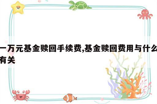 一万元基金赎回手续费,基金赎回费用与什么有关