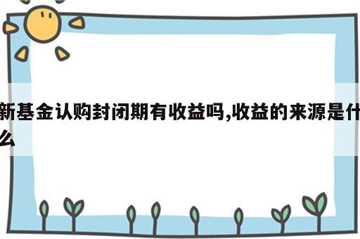 新基金认购封闭期有收益吗,收益的来源是什么