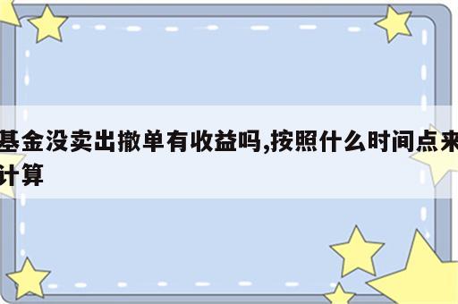 基金没卖出撤单有收益吗,按照什么时间点来计算