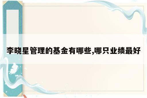 李晓星管理的基金有哪些,哪只业绩最好