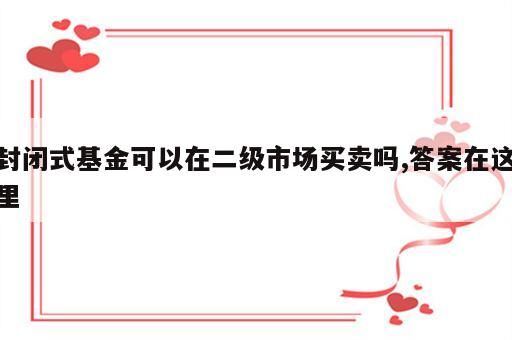 封闭式基金可以在二级市场买卖吗,答案在这里