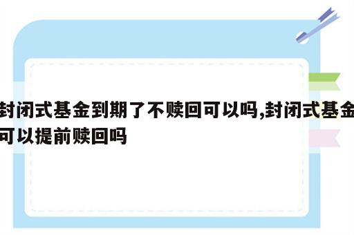 封闭式基金到期了不赎回可以吗,封闭式基金可以提前赎回吗