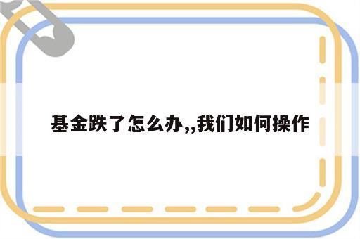 基金跌了怎么办,,我们如何操作