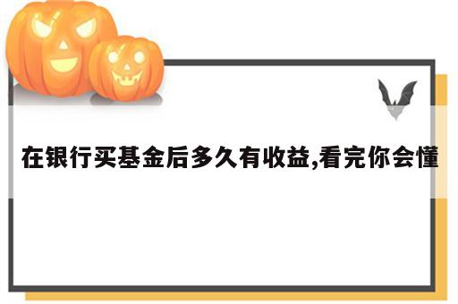在银行买基金后多久有收益,看完你会懂