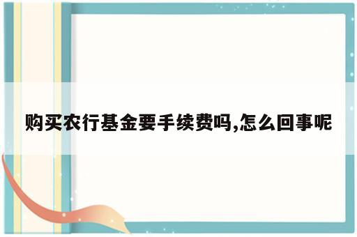 购买农行基金要手续费吗,怎么回事呢