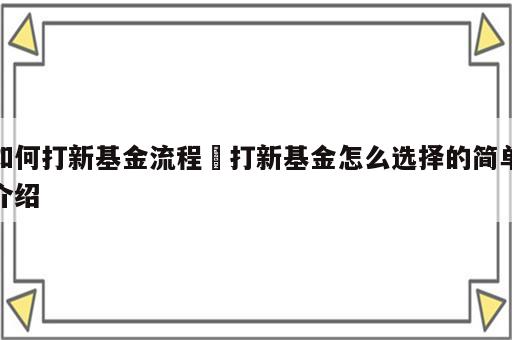 如何打新基金流程 打新基金怎么选择的简单介绍