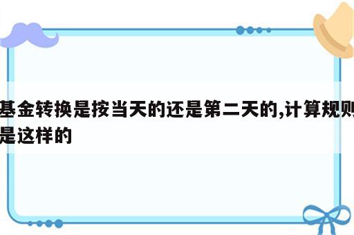 基金转换是按当天的还是第二天的,计算规则是这样的