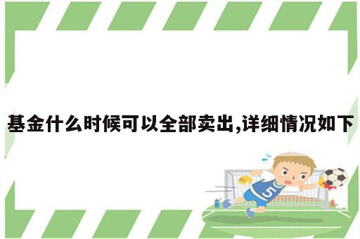 基金什么时候可以全部卖出,详细情况如下