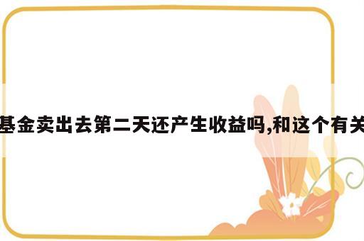 基金卖出去第二天还产生收益吗,和这个有关