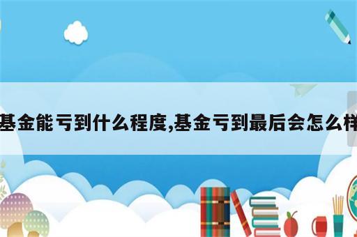 基金能亏到什么程度,基金亏到最后会怎么样