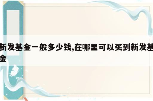 新发基金一般多少钱,在哪里可以买到新发基金