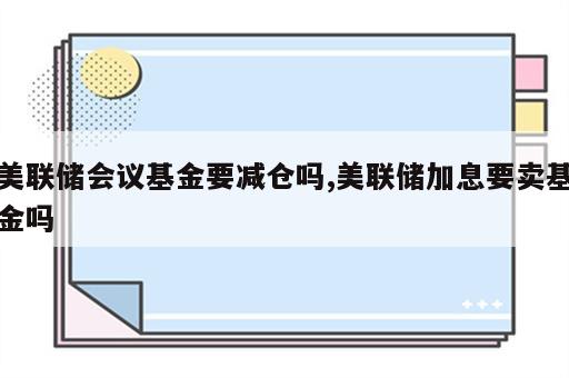 美联储会议基金要减仓吗,美联储加息要卖基金吗