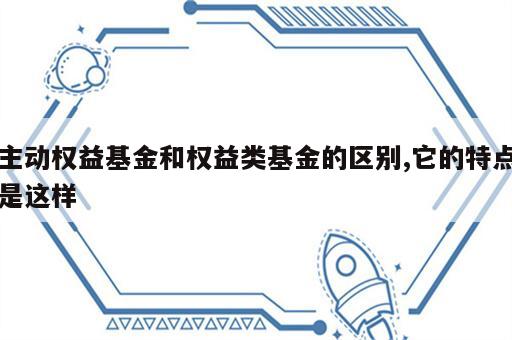 主动权益基金和权益类基金的区别,它的特点是这样