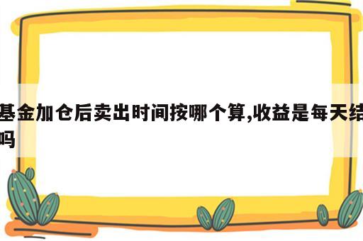 基金加仓后卖出时间按哪个算,收益是每天结吗