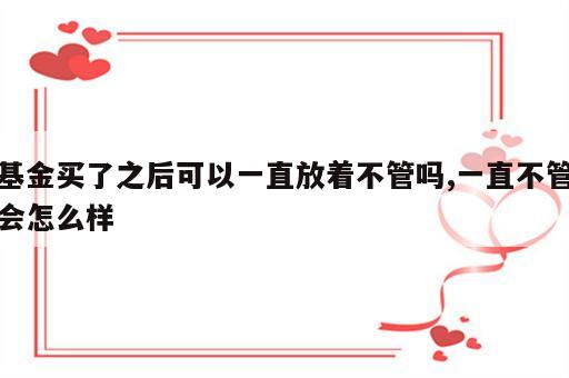 基金买了之后可以一直放着不管吗,一直不管会怎么样