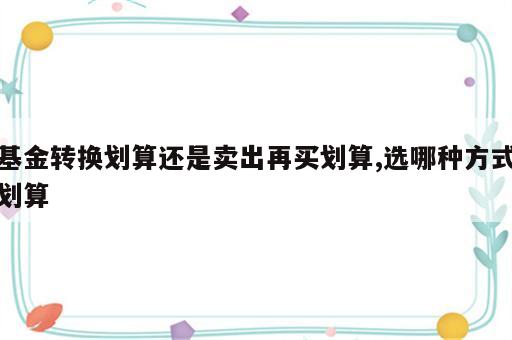 基金转换划算还是卖出再买划算,选哪种方式划算