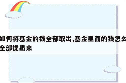 如何将基金的钱全部取出,基金里面的钱怎么全部提出来