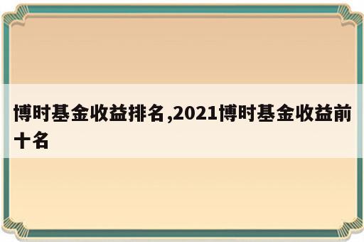 博时基金收益排名,2021博时基金收益前十名