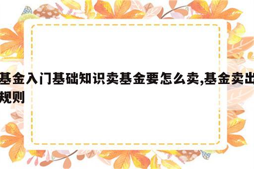 基金入门基础知识卖基金要怎么卖,基金卖出规则