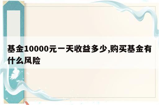 基金10000元一天收益多少,购买基金有什么风险