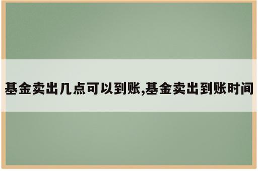 基金卖出几点可以到账,基金卖出到账时间