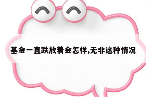 基金一直跌放着会怎样,无非这种情况