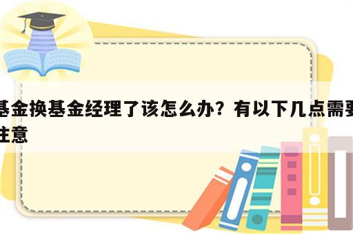 基金换基金经理了该怎么办？有以下几点需要注意