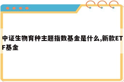 中证生物育种主题指数基金是什么,新款ETF基金