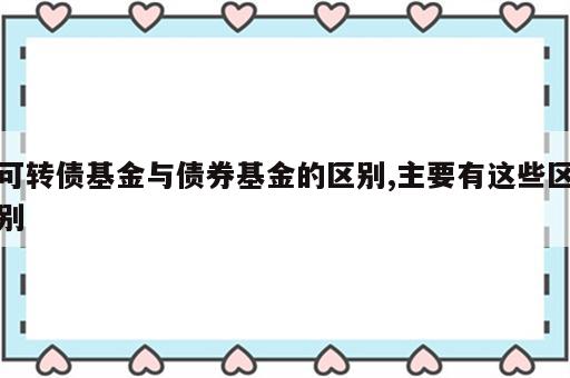 可转债基金与债券基金的区别,主要有这些区别